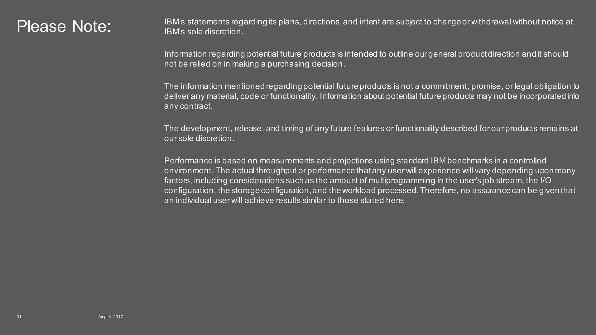 Please Note: IBM’s statements regardingits plans, directions,and intent are subject to changeor withdrawal without notice at
IBM’s sole discretion.
Information regarding potential future products is intended to outline our general productdirection andit should
not be relied on in making a purchasing decision.
The information mentionedregardingpotential futureproducts is not a commitment, promise, or legal obligation to
deliver any material, code or functionality. Information about potential futureproducts may not be incorporatedinto
any contract.
The development, release, and timing of any future features or functionality described for our products remains at
our sole discretion.
Performance is based on measurements andprojections using standard IBM benchmarks in a controlled
environment. The actual throughput or performancethatany user will experience will vary depending uponmany
factors, including considerations suchas the amount of multiprogramming in the user’s job stream, the I/O
configuration, thestorageconfiguration,and theworkload processed. Therefore, no assurancecan be giventhat
an individual user will achieve results similar to those stated here.
Amplify 201731
 