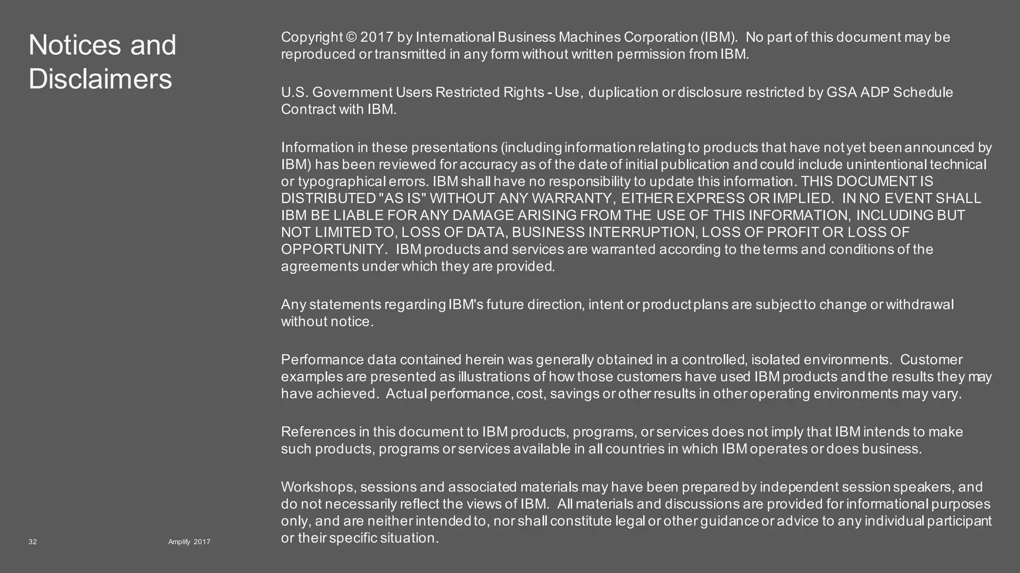 Notices and
Disclaimers
Copyright © 2017 by International Business Machines Corporation(IBM). No part of this document may be
reproduced or transmitted in any form without written permission from IBM.
U.S. Government Users Restricted Rights - Use, duplication or disclosure restricted by GSA ADP Schedule
Contract with IBM.
Information in these presentations (includinginformationrelatingto products that have notyet beenannounced by
IBM) has been reviewed for accuracy as of the dateof initial publication andcould include unintentional technical
or typographical errors. IBM shall have no responsibility to update this information. THIS DOCUMENT IS
DISTRIBUTED "AS IS" WITHOUT ANY WARRANTY, EITHER EXPRESS OR IMPLIED. IN NO EVENT SHALL
IBM BE LIABLE FOR ANY DAMAGE ARISING FROM THE USE OF THIS INFORMATION, INCLUDING BUT
NOT LIMITED TO, LOSS OF DATA, BUSINESS INTERRUPTION, LOSS OF PROFIT OR LOSS OF
OPPORTUNITY. IBM products and services are warranted according to theterms and conditions of the
agreements under which they are provided.
Any statements regardingIBM's future direction, intent or productplans are subjectto change or withdrawal
without notice.
Performance data contained herein was generally obtained in a controlled, isolated environments. Customer
examples are presented as illustrations of how those customers have used IBM products andthe results they may
have achieved. Actual performance,cost, savings or other results in other operating environments may vary.
References in this document to IBM products, programs, or services does not imply that IBM intends to make
such products, programs or services available in all countries in which IBM operates or does business.
Workshops, sessions and associated materials may have been preparedby independent sessionspeakers, and
do not necessarily reflect the views of IBM. All materials and discussions are provided for informational purposes
only, and are neither intendedto, nor shall constitute legal or other guidanceor advice to any individual participant
or their specific situation.Amplify 201732
 