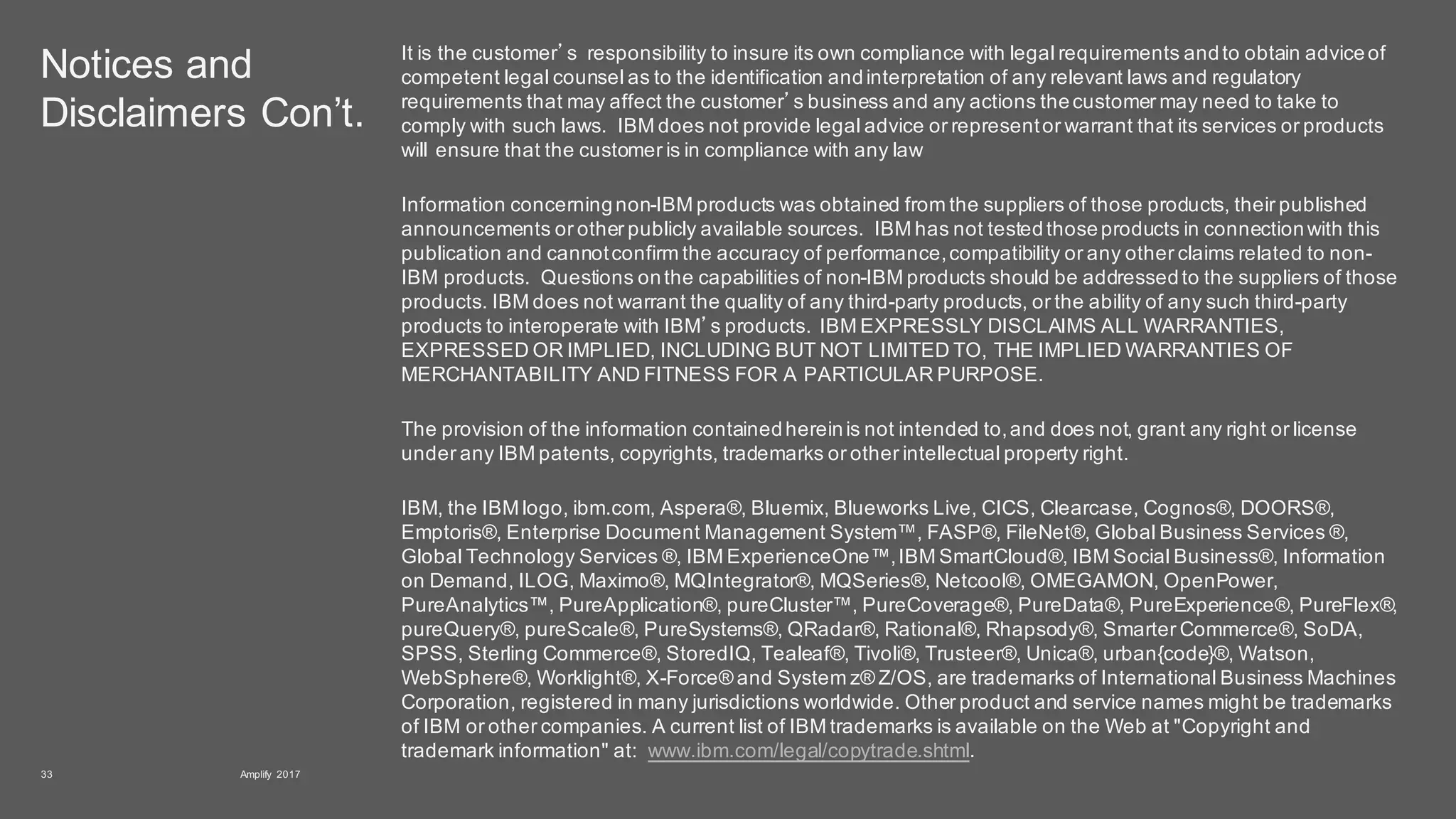 Notices and
Disclaimers Con’t.
It is the customer’s responsibility to insure its own compliance with legal requirements andto obtain adviceof
competent legal counsel as to the identification andinterpretation of any relevant laws and regulatory
requirements that may affect the customer’s business and any actions thecustomer may need to take to
comply with such laws. IBM does not provide legal advice or representor warrant that its services or products
will ensure that the customer is in compliance with any law
Information concerningnon-IBM products was obtained from the suppliers of those products, their published
announcements or other publicly available sources. IBM has not testedthoseproducts in connectionwith this
publication and cannotconfirm the accuracy of performance,compatibility or any other claims related to non-
IBM products. Questions onthe capabilities of non-IBM products should be addressedto the suppliers of those
products. IBM does not warrant the quality of any third-party products, or the ability of any such third-party
products to interoperate with IBM’s products. IBM EXPRESSLY DISCLAIMS ALL WARRANTIES,
EXPRESSED OR IMPLIED, INCLUDING BUT NOT LIMITED TO, THE IMPLIED WARRANTIES OF
MERCHANTABILITY AND FITNESS FOR A PARTICULAR PURPOSE.
The provision of the information containedhereinis not intended to,and does not, grant any right or license
under any IBM patents, copyrights, trademarks or other intellectual property right.
IBM, the IBM logo, ibm.com, Aspera®, Bluemix, Blueworks Live, CICS, Clearcase, Cognos®, DOORS®,
Emptoris®, Enterprise Document Management System™, FASP®, FileNet®, Global Business Services ®,
Global Technology Services ®, IBM ExperienceOne™,IBM SmartCloud®, IBM Social Business®, Information
on Demand, ILOG, Maximo®, MQIntegrator®, MQSeries®, Netcool®, OMEGAMON, OpenPower,
PureAnalytics™, PureApplication®, pureCluster™, PureCoverage®, PureData®, PureExperience®, PureFlex®,
pureQuery®, pureScale®, PureSystems®, QRadar®, Rational®, Rhapsody®, Smarter Commerce®, SoDA,
SPSS, Sterling Commerce®, StoredIQ, Tealeaf®, Tivoli®, Trusteer®, Unica®, urban{code}®, Watson,
WebSphere®, Worklight®, X-Force® and System z® Z/OS, are trademarks of International Business Machines
Corporation, registered in many jurisdictions worldwide. Other product and service names might be trademarks
of IBM or other companies. A current list of IBM trademarks is available on the Web at "Copyright and
trademark information" at: www.ibm.com/legal/copytrade.shtml.
Amplify 201733
 