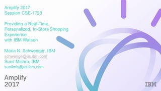 Amplify 2017
Session CSE-1728
Providing a Real-Time,
Personalized, In-Store Shopping
Experience
with IBM Watson
Maria N. Schwenger, IBM
schwenge@us.ibm.com
Sunil Mishra, IBM
sunilmis@us.ibm.com
 