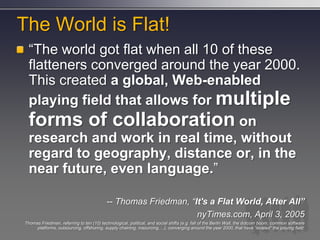 The World is Flat!
  ―The world got flat when all 10 of these
  flatteners converged around the year 2000.
  This created a global, Web-enabled
  playing field that allows for multiple
  forms of collaboration on
  research and work in real time, without
  regard to geography, distance or, in the
  near future, even language.‖

                                          -- Thomas Friedman, “It's a Flat World, After All”
                                                                nyTimes.com, April 3, 2005
Thomas Friedman, referring to ten (10) technological, political, and social shifts (e.g. fall of the Berlin Wall, the dotcom boom, common software
     platforms, outsourcing, offshoring, supply chaining, insourcing,…), converging around the year 2000, that have “leveled” the playing field:
 
