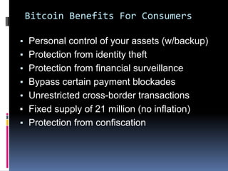 ▪ Personal control of your assets (w/backup)
▪ Protection from identity theft
▪ Protection from financial surveillance
▪ Bypass certain payment blockades
▪ Unrestricted cross-border transactions
▪ Fixed supply of 21 million (no inflation)
▪ Protection from confiscation
Bitcoin Benefits For Consumers
 