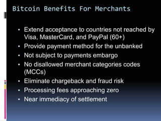 Bitcoin Benefits For Merchants
▪ Extend acceptance to countries not reached by
Visa, MasterCard, and PayPal (60+)
▪ Provide payment method for the unbanked
▪ Not subject to payments embargo
▪ No disallowed merchant categories codes
(MCCs)
▪ Eliminate chargeback and fraud risk
▪ Processing fees approaching zero
▪ Near immediacy of settlement
 