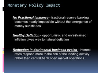 Monetary Policy Impact
No Fractional Issuance - fractional reserve banking
becomes nearly impossible without the emergence of
money substitutes
Healthy Deflation - opportunistic and unrestrained
inflation gives way to natural deflation
Reduction in detrimental business cycles - interest
rates respond more to the risk of the lending activity
rather than central bank open market operations
 