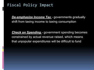 Fiscal Policy Impact
De-emphasize Income Tax - governments gradually
shift from taxing income to taxing consumption
Check on Spending - government spending becomes
constrained by actual revenue raised, which means
that unpopular expenditures will be difficult to fund
 