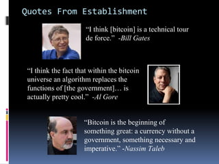 Quotes From Establishment
“Bitcoin is the beginning of
something great: a currency without a
government, something necessary and
imperative.” -Nassim Taleb
“I think the fact that within the bitcoin
universe an algorithm replaces the
functions of [the government]… is
actually pretty cool.” -Al Gore
“I think [bitcoin] is a technical tour
de force.” -Bill Gates
 