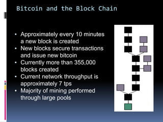 Bitcoin and the Block Chain
▪ Approximately every 10 minutes
a new block is created
▪ New blocks secure transactions
and issue new bitcoin
▪ Currently more than 355,000
blocks created
▪ Current network throughput is
approximately 7 tps
▪ Majority of mining performed
through large pools
 