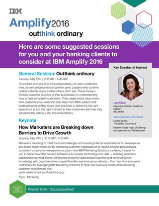 Here are some suggested sessions
for you and your banking clients to
consider at IBM Amplify 2016
General Session: Outthink ordinary
Tuesday, May 17th | 8:15 AM - 9:45 AM
To outthink ordinary is to think extraordinary, to color outside the
lines, to venture beyond your comfort zone. Leaders who outthink
ordinary identify opportunities others don’t see. These forward
thinkers stake the success of their businesses on understanding
how to best serve their customers. They create brand value where
their customers live, work and play. Hear from IBM Leaders and
leading brands as they share best practices in delivering the right
experience at just the right moment to their customers and how they
transform the ordinary into the extraordinary.
Keynote
How Marketers are Breaking down
Barriers to Drive Growth
Tuesday, May 17th | 10:15 AM - 11:15 AM
Marketers are rising to meet the dual challenges of increasing internal expectations to drive revenue
and brand loyalty matched by increasing customer expectations to receive a highly personalized,
consistent cross-channel experience. Learn how IBM Marketing Solutions is making it easier for
you to break down the barriers between your people, technology and data —enabling seamless
collaboration among teams, connecting customer data across channels and enhancing your
knowledge with cognitive-driven capabilities like real-time personalization. Also hear how innovative
customers are leveraging IBM Marketing Solutions to drive real business results while delivering
customer experiences that
grow relationships and fuel advocacy.
Topic: Marketing
Register today! http://ow.ly/Z4wi7
Key Speaker of Interest
Lisa Claes
Executive Director, Customer
Delivery
ING Direct
Other speakers will include:
Harriet Green,
The GM of Commerce
Kareem Yusef, Head of Offering
Management and Development
May 16 - 19 | Tampa, Florida
 