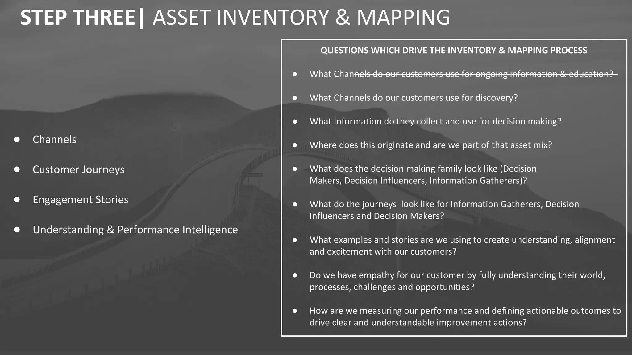 ● Channels
● Customer Journeys
● Engagement Stories
● Understanding & Performance Intelligence
STEP THREE| ASSET INVENTORY & MAPPING
QUESTIONS WHICH DRIVE THE INVENTORY & MAPPING PROCESS
● What Channels do our customers use for ongoing information & education?
● What Channels do our customers use for discovery?
● What Information do they collect and use for decision making?
● Where does this originate and are we part of that asset mix?
● What does the decision making family look like (Decision
Makers, Decision Influencers, Information Gatherers)?
● What do the journeys look like for Information Gatherers, Decision
Influencers and Decision Makers?
● What examples and stories are we using to create understanding, alignment
and excitement with our customers?
● Do we have empathy for our customer by fully understanding their world,
processes, challenges and opportunities?
● How are we measuring our performance and defining actionable outcomes to
drive clear and understandable improvement actions?
 