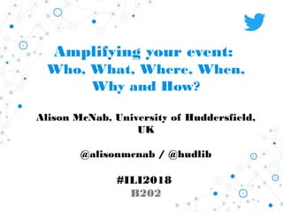 Amplifying your event:
Who, What, Where, When,
Why and How?
Alison McNab, University of Huddersfield,
UK
@alisonmcnab / @hudlib
#ILI2018
B202
 