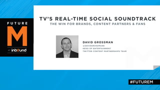 TV’S REAL-TIME SOCIAL SOUNDTRACK 
THE WIN FOR BRANDS, CONTENT PARTNERS & FANS 
DAVID GROSSMAN 
@DAVIDGROSSMAN8 
HEAD OF ENTERTAINMENT 
TWITTER CONTENT PARTNERSHIPS TEAM 
#FUTUREM 
 