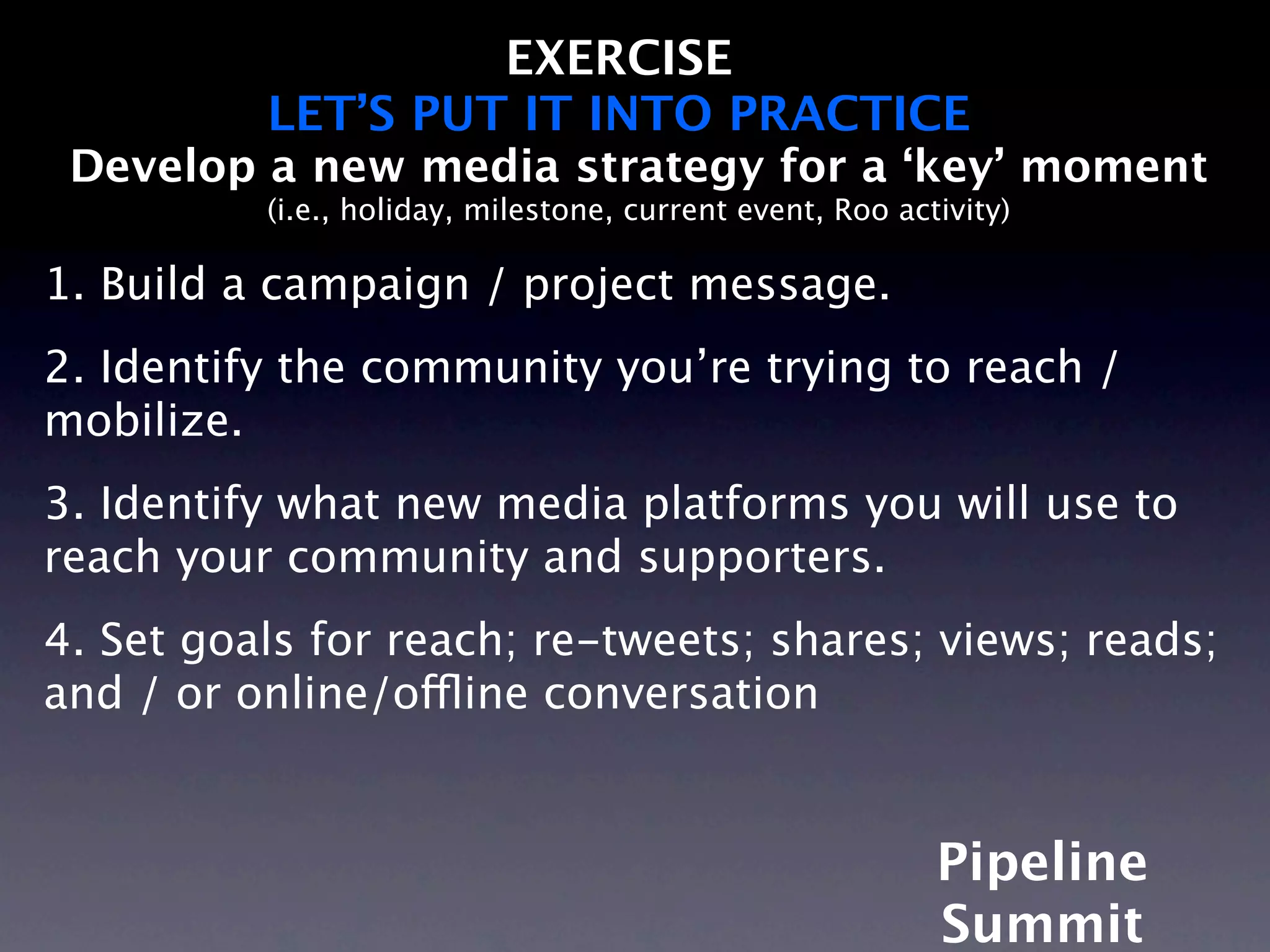EXERCISE
          LET’S PUT IT INTO PRACTICE
 Develop a new media strategy for a ‘key’ moment
          (i.e., holiday, milestone, current event, Roo activity)

1. Build a campaign / project message.
2. Identify the community you’re trying to reach /
mobilize.
3. Identify what new media platforms you will use to
reach your community and supporters.
4. Set goals for reach; re-tweets; shares; views; reads;
and / or online/offline conversation


                                                           Pipeline
                                                           Summit
 
