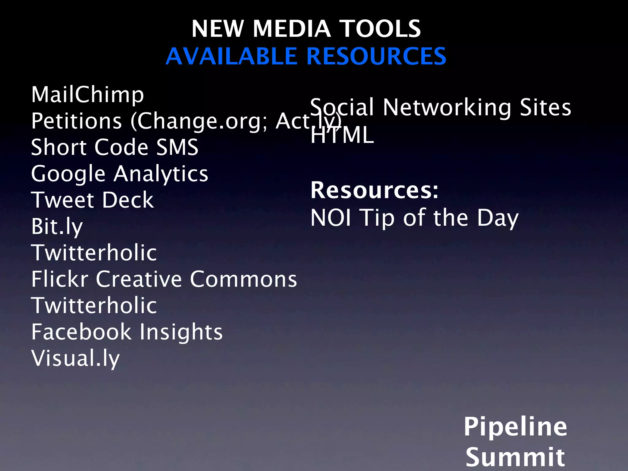 NEW MEDIA TOOLS
            AVAILABLE RESOURCES
MailChimp
                          Social Networking Sites
Petitions (Change.org; Act.ly)
                          HTML
Short Code SMS
Google Analytics
Tweet Deck                Resources:
Bit.ly                    NOI Tip of the Day
Twitterholic
Flickr Creative Commons
Twitterholic
Facebook Insights
Visual.ly


                                       Pipeline
                                       Summit
 