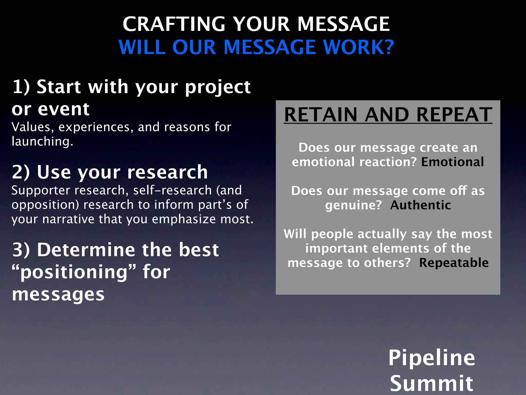 CRAFTING YOUR MESSAGE
                 WILL OUR MESSAGE WORK?
1) Start with your project
or event                                   RETAIN AND REPEAT
Values, experiences, and reasons for
launching.                                   Does our message create an
                                            emotional reaction? Emotional
2) Use your research
Supporter research, self-research (and      Does our message come off as
opposition) research to inform part’s of         genuine? Authentic
your narrative that you emphasize most.
                                           Will people actually say the most
3) Determine the best                          important elements of the
                                           message to others? Repeatable
“positioning” for
messages


                                                           Pipeline
                                                           Summit
 