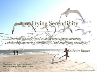 Amplifying Serendipity

   “Librarians are reaquot;y good at doing three things: nurturing
   scholarship, nurturing community ... and amplifying serendipity.”

                                                John Seely Brown


Manitoba Libraries Conference
Darren Kuropatwa, May 8, 2007
                                                Photo source: running with the seagulls