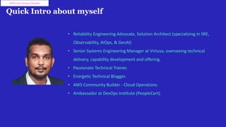 Quick Intro about myself
• Reliability Engineering Advocate, Solution Architect (specializing in SRE,
Observability, AIOps, & GenAI)
• Senior Systems Engineering Manager at Virtusa, overseeing technical
delivery, capability development and offering.
• Passionate Technical Trainer.
• Energetic Technical Blogger.
• AWS Community Builder - Cloud Operations.
• Ambassador at DevOps Institute (PeopleCert).
AWS User Group Colombo
 