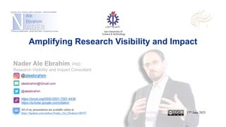 aleebrahim@Gmail.com
@aleebrahim
https://orcid.org/0000-0001-7091-4439
https://scholar.google.com/citation
Nader Ale Ebrahim, PhD
Research Visibility and Impact Consultant
17th June 2023
All of my presentations are available online at:
https://figshare.com/authors/Nader_Ale_Ebrahim/100797
@aleebrahim
Amplifying Research Visibility and Impact
 