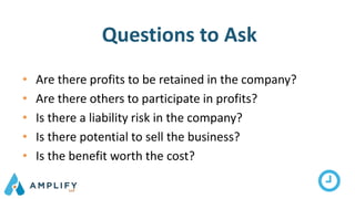 Questions to Ask
• Are there profits to be retained in the company?
• Are there others to participate in profits?
• Is there a liability risk in the company?
• Is there potential to sell the business?
• Is the benefit worth the cost?
 