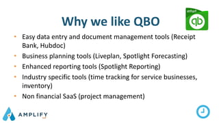 Why we like QBO
• Easy data entry and document management tools (Receipt
Bank, Hubdoc)
• Business planning tools (Liveplan, Spotlight Forecasting)
• Enhanced reporting tools (Spotlight Reporting)
• Industry specific tools (time tracking for service businesses,
inventory)
• Non financial SaaS (project management)
 