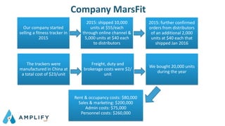 Company MarsFit
Our company started
selling a fitness tracker in
2015
2015: shipped 10,000
units at $55/each
through online channel &
5,000 units at $40 each
to distributors
2015: further confirmed
orders from distributors
of an additional 2,000
units at $40 each that
shipped Jan 2016
The trackers were
manufactured in China at
a total cost of $23/unit
Freight, duty and
brokerage costs were $2/
unit
We bought 20,000 units
during the year
Rent & occupancy costs: $80,000
Sales & marketing: $200,000
Admin costs: $75,000
Personnel costs: $260,000
 