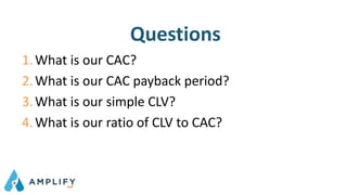 Questions
1.What is our CAC?
2.What is our CAC payback period?
3.What is our simple CLV?
4.What is our ratio of CLV to CAC?
 