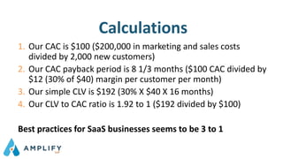 Calculations
1. Our CAC is $100 ($200,000 in marketing and sales costs
divided by 2,000 new customers)
2. Our CAC payback period is 8 1/3 months ($100 CAC divided by
$12 (30% of $40) margin per customer per month)
3. Our simple CLV is $192 (30% X $40 X 16 months)
4. Our CLV to CAC ratio is 1.92 to 1 ($192 divided by $100)
Best practices for SaaS businesses seems to be 3 to 1
 