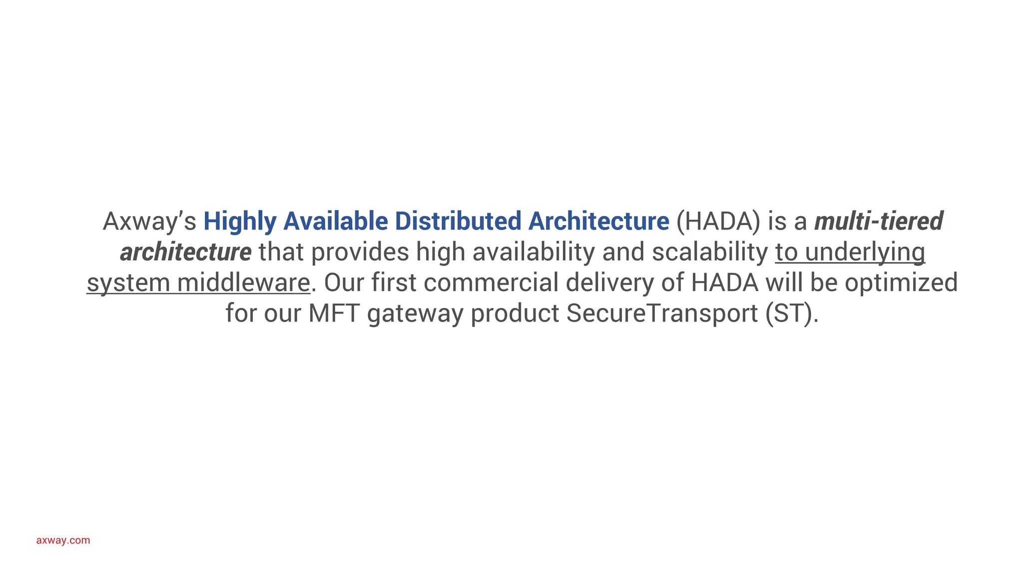 axway.com
Axway’s Highly Available Distributed Architecture (HADA) is a multi-tiered
architecture that provides high availability and scalability to underlying
system middleware. Our first commercial delivery of HADA will be optimized
for our MFT gateway product SecureTransport (ST).
 