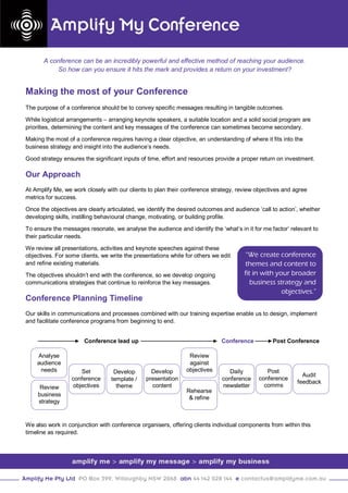 A conference can be an incredibly powerful and effective method of reaching your audience.
           So how can you ensure it hits the mark and provides a return on your investment?


Making the most of your Conference
The purpose of a conference should be to convey specific messages resulting in tangible outcomes.

While logistical arrangements – arranging keynote speakers, a suitable location and a solid social program are
priorities, determining the content and key messages of the conference can sometimes become secondary.

Making the most of a conference requires having a clear objective, an understanding of where it fits into the
business strategy and insight into the audience’s needs.

Good strategy ensures the significant inputs of time, effort and resources provide a proper return on investment.

Our Approach
At Amplify Me, we work closely with our clients to plan their conference strategy, review objectives and agree
metrics for success.

Once the objectives are clearly articulated, we identify the desired outcomes and audience ‘call to action’, whether
developing skills, instilling behavioural change, motivating, or building profile.

To ensure the messages resonate, we analyse the audience and identify the ‘what’s in it for me factor’ relevant to
their particular needs.

We review all presentations, activities and keynote speeches against these
objectives. For some clients, we write the presentations while for others we edit     “We create conference
and refine existing materials.                                                        themes and content to
The objectives shouldn’t end with the conference, so we develop ongoing               fit in with your broader
communications strategies that continue to reinforce the key messages.                   business strategy and
                                                                                                    objectives.”
Conference Planning Timeline
Our skills in communications and processes combined with our training expertise enable us to design, implement
and facilitate conference programs from beginning to end.


                       Conference lead up                                    Conference          Post Conference

    Analyse                                                     Review
    audience                                                    against
     needs            Set         Develop        Develop       objectives       Daily         Post
                                                                                                             Audit
                  conference     template /    presentation                  conference    conference
                                                                                                           feedback
     Review        objectives      theme         content                     newsletter      comms
                                                               Rehearse
    business
                                                                & refine
    strategy


We also work in conjunction with conference organisers, offering clients individual components from within this
timeline as required.
 