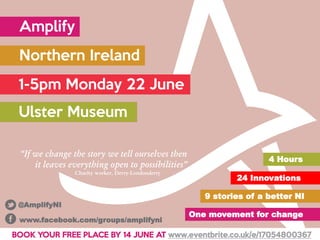 Amplify
Northern Ireland
1-5pm Monday 22 June
Ulster Museum
24 Innovations
9 stories of a better NI
One movement for change
4 Hours
“If we change the story we tell ourselves then
it leaves everything open to possibilities”
Charity worker, Derry-Londonderry
BOOK YOUR FREE PLACE BY 14 JUNE AT www.eventbrite.co.uk/e/17054800367
www.facebook.com/groups/amplifyni
@AmplifyNI
 