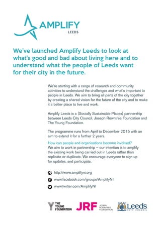 We’ve launched Amplify Leeds to look at
what’s good and bad about living here and to
understand what the people of Leeds want
for their city in the future.
We’re starting with a range of research and community
activities to understand the challenges and what’s important to
people in Leeds. We aim to bring all parts of the city together
by creating a shared vision for the future of the city and to make
it a better place to live and work.
Amplify Leeds is a (Socially Sustainable Places) partnership
between Leeds City Council, Joseph Rowntree Foundation and
The Young Foundation.
The programme runs from April to December 2015 with an
aim to extend it for a further 2 years.
How can people and organisations become involved?
We aim to work in partnership – our intention is to amplify
the existing work being carried out in Leeds rather than
replicate or duplicate. We encourage everyone to sign up
for updates, and participate.
http://www.amplifyni.org
www.facebook.com/groups/AmplifyNI
www.twitter.com/AmplifyNI
 