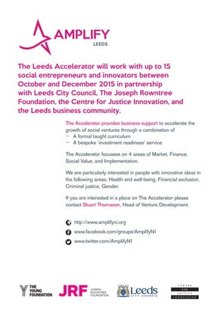 The Leeds Accelerator will work with up to 15
social entrepreneurs and innovators between
October and December 2015 in partnership
with Leeds City Council, The Joseph Rowntree
Foundation, the Centre for Justice Innovation, and
the Leeds business community.
The Accelerator provides business support to accelerate the
growth of social ventures through a combination of
‒‒ A formal taught curriculum
‒‒ A bespoke ‘investment readiness’ service
The Accelerator focusses on 4 areas of Market, Finance,
Social Value, and Implementation.
We are particularly interested in people with innovative ideas in
the following areas; Health and well-being, Financial exclusion,
Criminal justice, Gender.
If you are interested in a place on The Accelerator please
contact Stuart Thomason, Head of Venture Development.
http://www.amplifyni.org
www.facebook.com/groups/AmplifyNI
www.twitter.com/AmplifyNI
 