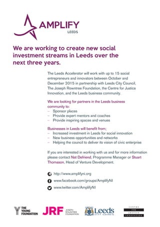 We are working to create new social
investment streams in Leeds over the
next three years.
The Leeds Accelerator will work with up to 15 social
entrepreneurs and innovators between October and
December 2015 in partnership with Leeds City Council,
The Joseph Rowntree Foundation, the Centre for Justice
Innovation, and the Leeds business community.
We are looking for partners in the Leeds business
community to:
‒‒ Sponsor places
‒‒ Provide expert mentors and coaches
‒‒ Provide inspiring spaces and venues
Businesses in Leeds will benefit from;
‒‒ Increased investment in Leeds for social innovation
‒‒ New business opportunities and networks
‒‒ Helping the council to deliver its vision of civic enterprise
If you are interested in working with us and for more information
please contact Nat Defriend, Programme Manager or Stuart
Thomason, Head of Venture Development.
http://www.amplifyni.org
www.facebook.com/groups/AmplifyNI
www.twitter.com/AmplifyNI
 