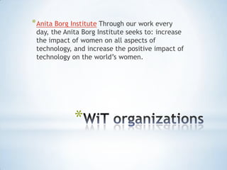 * Anita Borg Institute Through our work every
 day, the Anita Borg Institute seeks to: increase
 the impact of women on all aspects of
 technology, and increase the positive impact of
 technology on the world‟s women.




             *
 