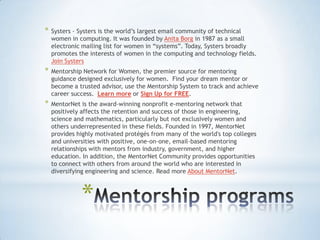 *   Systers - Systers is the world‟s largest email community of technical
    women in computing. It was founded by Anita Borg in 1987 as a small
    electronic mailing list for women in “systems”. Today, Systers broadly
    promotes the interests of women in the computing and technology fields.
    Join Systers
*   Mentorship Network for Women, the premier source for mentoring
    guidance designed exclusively for women. Find your dream mentor or
    become a trusted advisor, use the Mentorship System to track and achieve
    career success. Learn more or Sign Up for FREE.
*   MentorNet is the award-winning nonprofit e-mentoring network that
    positively affects the retention and success of those in engineering,
    science and mathematics, particularly but not exclusively women and
    others underrepresented in these fields. Founded in 1997, MentorNet
    provides highly motivated protégés from many of the world's top colleges
    and universities with positive, one-on-one, email-based mentoring
    relationships with mentors from industry, government, and higher
    education. In addition, the MentorNet Community provides opportunities
    to connect with others from around the world who are interested in
    diversifying engineering and science. Read more About MentorNet.



              *
 