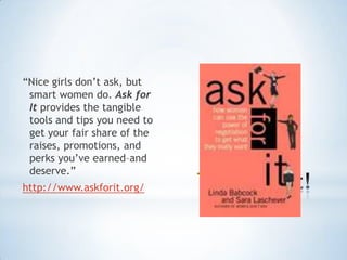 “Nice girls don‟t ask, but
 smart women do. Ask for
 It provides the tangible
 tools and tips you need to
 get your fair share of the
 raises, promotions, and
 perks you‟ve earned–and

                              *
 deserve.”
http://www.askforit.org/
 