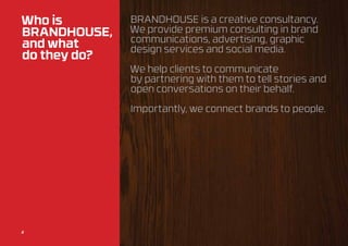 Who is        BrandHOUSE is a creative consultancy.
BrandHOUSE,   We provide premium consulting in brand
              communications, advertising, graphic
and what      design services and social media.
do they do?
              We help clients to communicate
              by partnering with them to tell stories and
              open conversations on their behalf.

              Importantly, we connect brands to people.




2
2
 