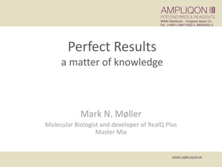 1
Perfect Results
a matter of knowledge
Mark N. Møller
Molecular Biologist and developer of RealQ Plus
Master Mix
IRAN Distributor , Viragene Akam Co .
Tel : (+9821) 88611552-3, 88062042-3
WWW.AMPLIQON.IR .
 