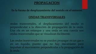 PROPAGACION
Es la forma de desplazamiento del sonido en el entorno
ONDAS TRANSVERSALES
ondas transversales, el desplazamiento del medio es
perpendicular a la dirección de propagación de la onda.
Una ola en un estanque y una onda en una cuerda son
ondas transversales que se visualizan fácilmente.
Las ondas transversales no se pueden propagar en un gas o
en un líquido, puesto que no hay mecanismo para
impulsar el movimiento perpendicular a la propagación de
la onda.
 