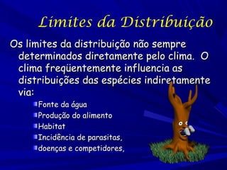 Limites da Distribuição
Os limites da distribuição não sempre
determinados diretamente pelo clima. O
clima freqüentemente influencia as
distribuições das espécies indiretamente
via:
Fonte da água
Produção do alimento
Habitat
Incidência de parasitas,
doenças e competidores,

 