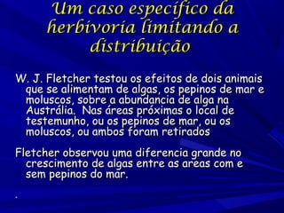 Um caso específico da
herbivoria limitando a
distribuição
W. J. Fletcher testou os efeitos de dois animais
que se alimentam de algas, os pepinos de mar e
moluscos, sobre a abundancia de alga na
Austrália. Nas áreas próximas o local de
testemunho, ou os pepinos de mar, ou os
moluscos, ou ambos foram retirados
Fletcher observou uma diferencia grande no
crescimento de algas entre as areas com e
sem pepinos do mar.
.

 