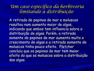 Um caso específico da herbivoria
limitando a distribuição
A retirada de pepinos de mar e moluscos
resultou num aumento maior de algas,
indicando que ambos tem influencia sobre a
distribuição de algas. Porém, a retirada
somente de pepinos de mar aumento muito o
crescimento de algas e a retirada somente de
moluscos tinha pouco efeito. Fletcher
concluiu que os pepinos de mar tem maior
efeito do que os moluscos sobre a distribuição
das algas.

 