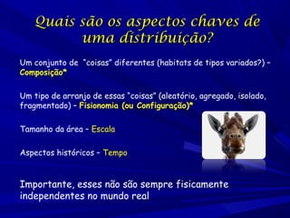 Quais são os aspectos chaves de
uma distribuição?
Um conjunto de “coisas” diferentes (habitats de tipos variados?) –
Composição*
Um tipo de arranjo de essas “coisas” (aleatório, agregado, isolado,
fragmentado) – Fisionomia (ou Configuração)*
Tamanho da área – Escala
Aspectos históricos – Tempo

Importante, esses não são sempre fisicamente
independentes no mundo real

 