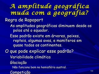 A amplitude
muda com a

Regra de Rapoport

geográfica
geografia?

As amplitudes geográficas diminuem desde os
polos até o equador.
Esse padrão existe em árvores, peixes,
repteis, algumas aves, e mamíferos em
quase todos os continentes.

O que pode explicar esse padrão?
Variabilidade climática
Glaciação

Não funciona bem no hemisfério austral.

Competição

133

 