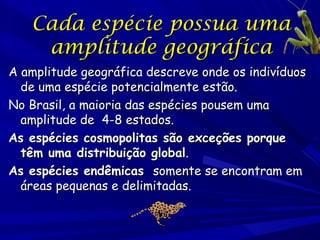 Cada espécie possua uma
amplitude geográfica
A amplitude geográfica descreve onde os indivíduos
de uma espécie potencialmente estão.
No Brasil, a maioria das espécies pousem uma
amplitude de 4-8 estados.
As espécies cosmopolitas são exceções porque
têm uma distribuição global.
As espécies endêmicas somente se encontram em
áreas pequenas e delimitadas.

 