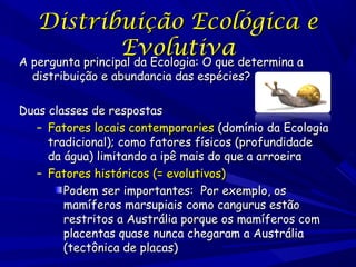 Distribuição Ecológica e
Evolutiva
A pergunta principal da Ecologia: O que determina a
distribuição e abundancia das espécies?

Duas classes de respostas
– Fatores locais contemporaries (domínio da Ecologia
tradicional); como fatores físicos (profundidade
da água) limitando a ipê mais do que a arroeira
– Fatores históricos (= evolutivos)
Podem ser importantes: Por exemplo, os
mamíferos marsupiais como cangurus estão
restritos a Austrália porque os mamíferos com
placentas quase nunca chegaram a Austrália
(tectônica de placas)

 