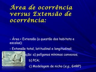 Área de ocorrência
versus Extensão de
ocorrência:
- Área < Extensão (a questão dos habitats e
escalas);
- Extensão total, latitudinal e longitudinal;
- Interpolação: a) polígonos mínimos convexos;
b) PCA;
c) Modelagem de nicho (e.g., GARP)

 
