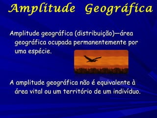 Amplitude Geográfica
Amplitude geográfica (distribuição)—área
geográfica ocupada permanentemente por
uma espécie.

A amplitude geográfica não é equivalente à
área vital ou um território de um indivíduo.

 