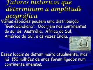 Fatores históricos que
determinam a amplitude
geográfica

Várias espécies pousem uma distribuição
“Gondwandiana”. Ocorrem nos continentes
do sul de Austrália, África do Sul,
América do Sul, e as vezes Índia.

Esses locais se distam muito atualmente, mas
há 150 milhões de anos foram ligados num
continente imensos.

 