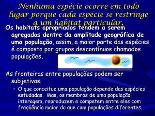 Nenhuma espécie ocorre em todo
lugar porque cada espécie se restringe
a um habitat particular.

Os habitats apropriados tendem a serem
agregados dentre da amplitude geográfica de
uma população, assim, a maior parte das espécies
é composta por grupos descontínuos chamados
populações.
As fronteiras entre populações podem ser
subjetivas.

– O que conceitue uma população depende das espécies
estudadas. Mas, os membros de uma população
interagem, reproduzem e competem entre eles com
freqüência maior do que com populações diferentes.

 