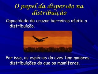 O papel da dispersão na
distribuição
Capacidade de cruzar barreiras afeita a
distribuição.

Por isso, as espécies da aves tem maiores
distribuições do que os mamíferos.

 